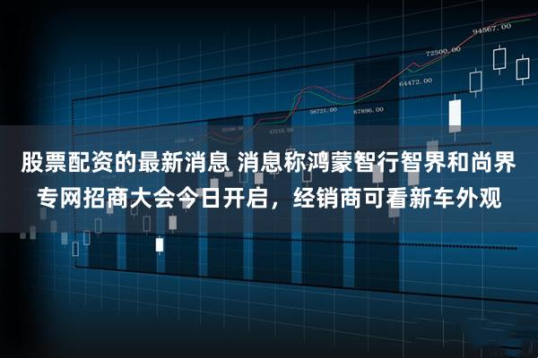 股票配资的最新消息 消息称鸿蒙智行智界和尚界专网招商大会今日开启，经销商可看新车外观