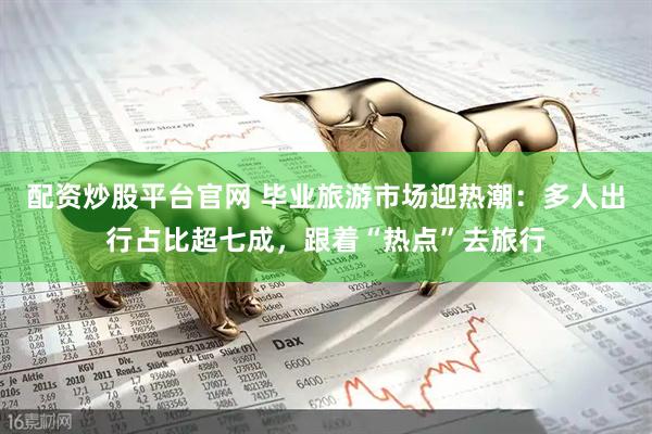 配资炒股平台官网 毕业旅游市场迎热潮：多人出行占比超七成，跟着“热点”去旅行