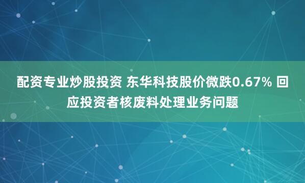 配资专业炒股投资 东华科技股价微跌0.67% 回应投资者核废料处理业务问题