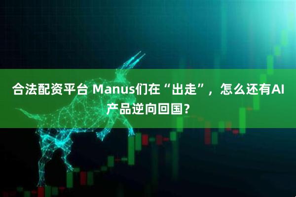 合法配资平台 Manus们在“出走”，怎么还有AI产品逆向回国？