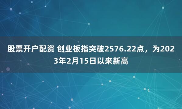 股票开户配资 创业板指突破2576.22点，为2023年2月15日以来新高